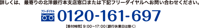詳しくは、最寄りの北洋銀行本支店窓口または下記フリーダイヤルへお問い合わせください。 0120-161-697 【受付時間】9:00~17:00(銀行休業日は除く)