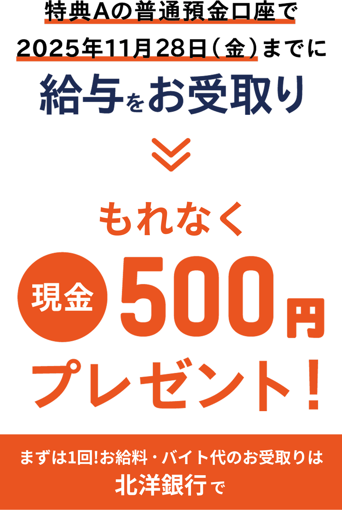 特典Aの普通預金口座で2025年11月28日(金)までに給与をお受取り→もれなく現金500円プレゼント！まずは1回!お給料・バイト代のお受取りは北洋銀行で
