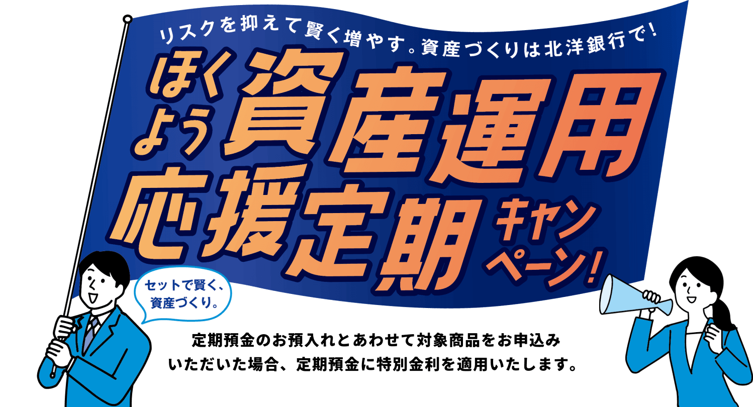 リスクを抑えて賢く増やす。資産づくりは北洋銀行で!ほくよう資産運用応援定期キャンペーン セットで賢く、資産作り。定期預金のお預入れとあわせて対象商品をお申込み
いただいた場合、定期預金に特別金利を適用いたします。