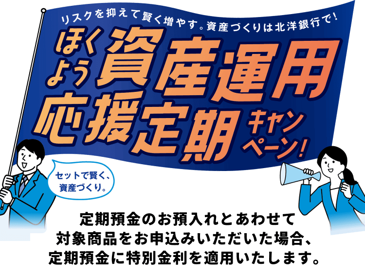 リスクを抑えて賢く増やす。資産づくりは北洋銀行で!ほくよう資産運用応援定期キャンペーン セットで賢く、資産作り。定期預金のお預入れとあわせて対象商品をお申込み
いただいた場合、定期預金に特別金利を適用いたします。