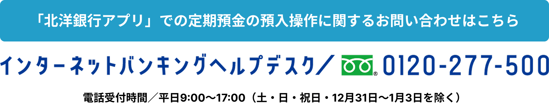 「北洋銀行アプリ」での定期預金の預入操作に関するお問い合わせはこちら インターネットバンキングヘルプデスク／0120-277-500 電話受付時間／平日9:00～17:00 （土・日・祝日・12月31日～1月3日を除く）