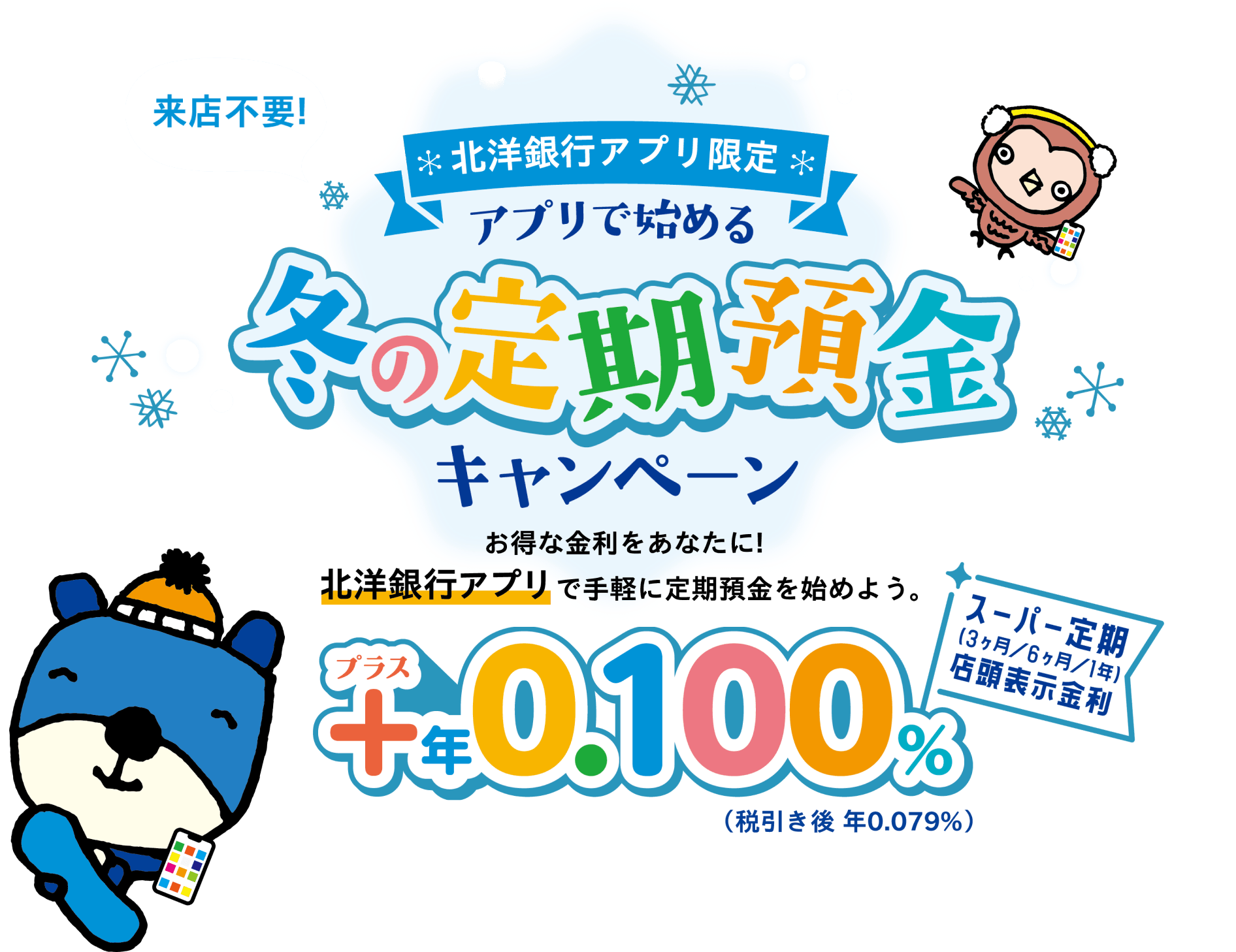 来店不要!北洋銀行アプリ限定 アプリで始める冬の定期預金キャンペーン お得な金利をあなたに!北洋銀行アプリで手軽に定期預金を始めよう。スーパー定期プラス年0.100%（税引き後 年0.079%）