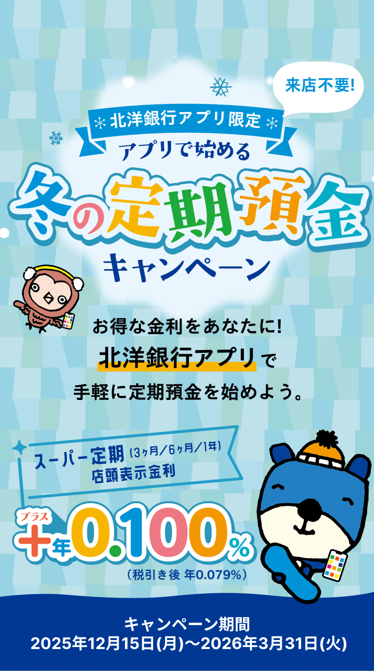 来店不要!北洋銀行アプリ限定 アプリで始める冬の定期預金キャンペーン お得な金利をあなたに!北洋銀行アプリで手軽に定期預金を始めよう。スーパー定期プラス年0.100%（税引き後 年0.079%）