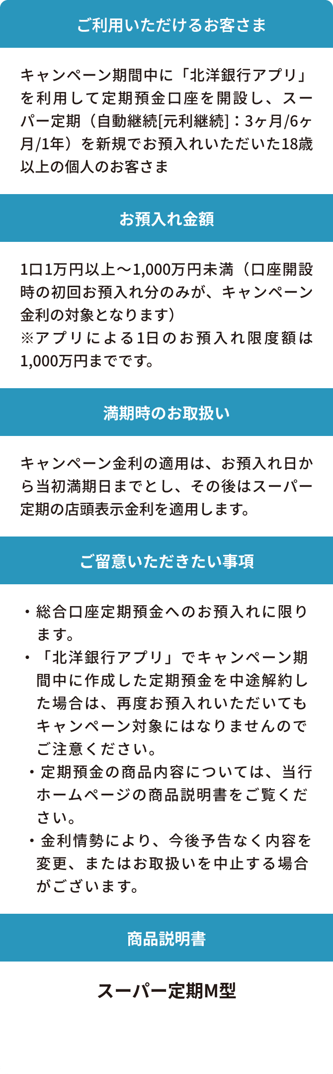 ご利用いただけるお客さま：キャンペーン期間中に「北洋銀行アプリ」を利用して定期預金口座を開設し、スーパー定期（自動継続[元利継続]：3ヶ月/6ヶ月/1年）を新規でお預入れいただいた18歳以上の個人のお客さま　お預入れ金額：1口1万円以上～1,000万円未満（口座開設時の初回お預入れ分のみが、キャンペーン金利の対象となります）※アプリによる1日のお預入れ限度額は1,000万円までです。　満期時のお取扱い：キャンペーン金利の適用は、お預入れ日から当初満期日までとし、その後はスーパー定期の店頭表示金利を適用します。　ご留意いただきたい事項：・総合口座定期預金へのお預入れに限ります。・「北洋銀行アプリ」でキャンペーン期間中に作成した定期預金を中途解約した場合は、再度お預入れいただいてもキャンペーン対象にはなりませんのでご注意ください。・定期預金の商品内容については、当行ホームページの商品説明書をご覧ください。・金利情勢により、今後予告なく内容を変更、またはお取扱いを中止する場合がございます。　商品説明：スーパー定期M型