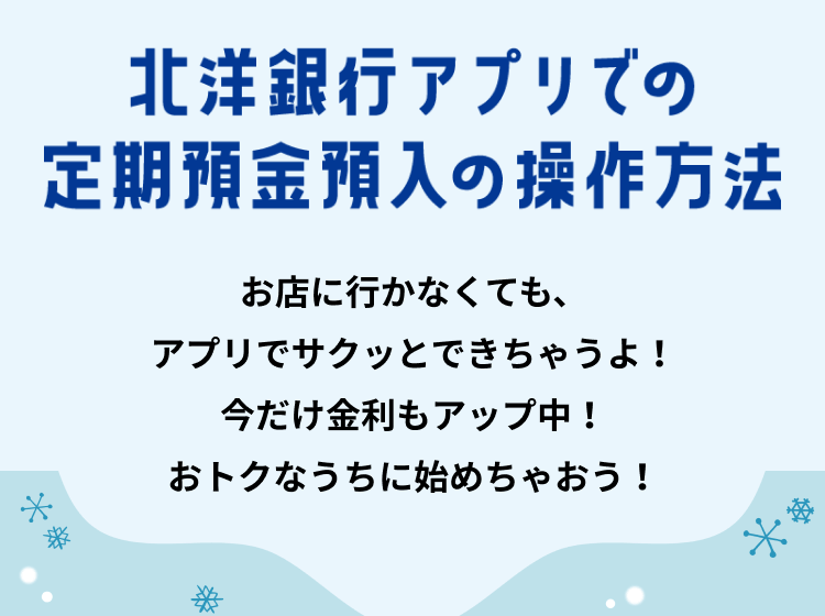 北洋銀行アプリでの定期預金預入の操作方法 お店に行かなくても、アプリでサクッとできちゃうよ!今だけ金利もアップ中! おトクなうちに始めちゃおう!