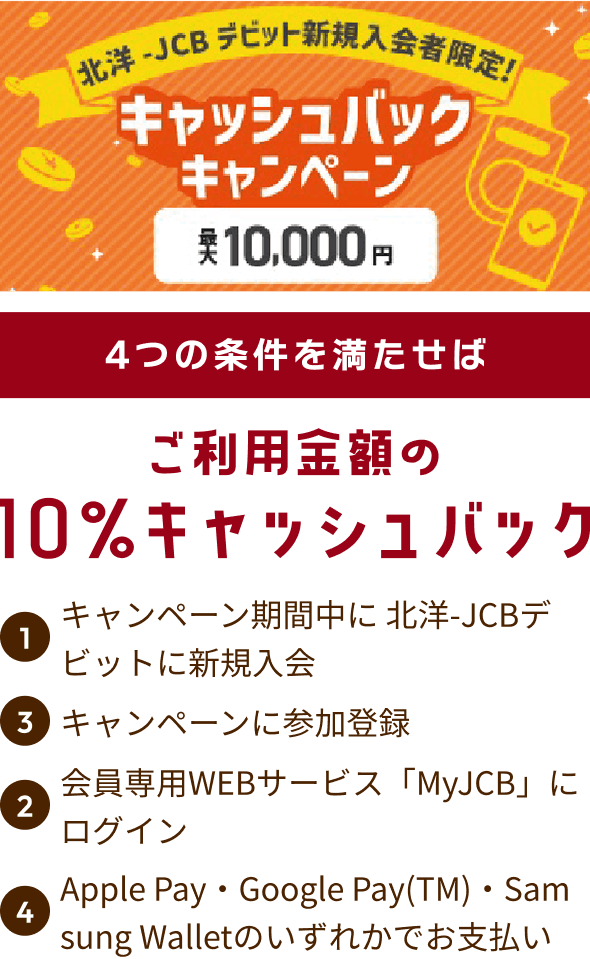 北洋-JCBデビット新規入会社限定!キャッシュバックキャンペーン 最大10,000円。4つの条件を満たせばご利用金額の10%キャッシュバック。①キャンペーン期間中に北洋-JCBデビットに新規入会 ②会員専用WEBサービス「MyJCB」にログイン ③キャンペーンに参加登録 ④Apple Pay・Google Pay・Samsung Walletのいずれかでお支払い