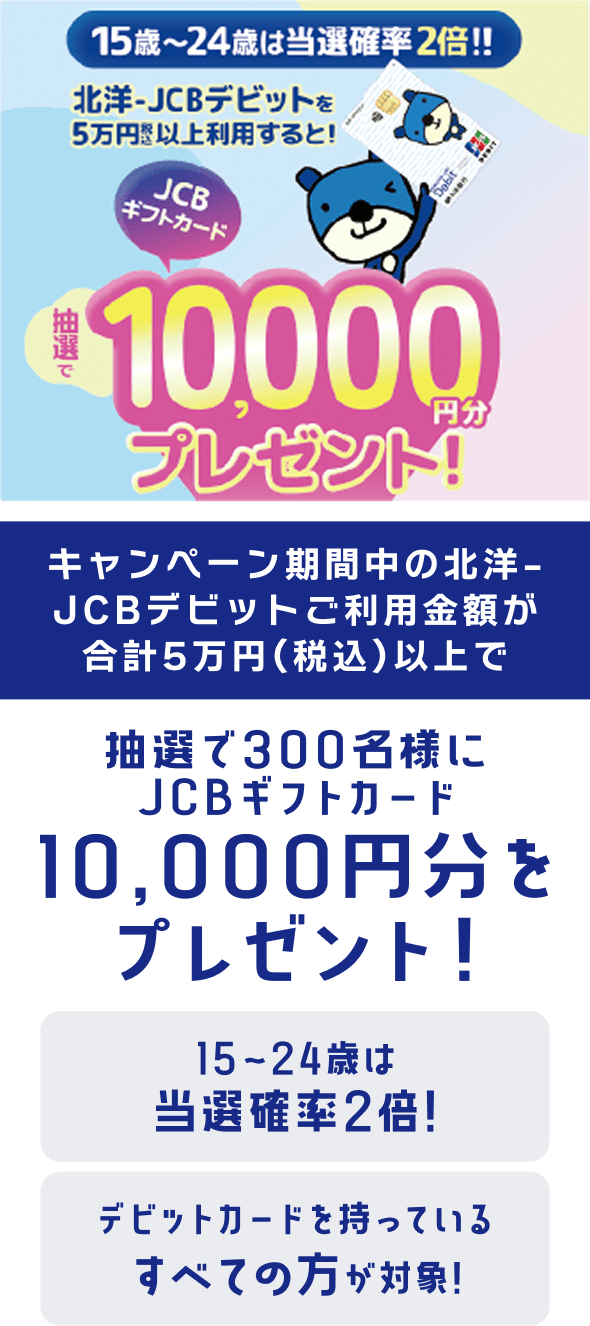 キャンペーン期間中の北洋-JCBデビットご利用金額が合計5万円(税込)以上で、抽選で300名様にJCBギフトカード10,000円分をプレゼント!15〜24歳は当選確率2倍!デビットカードを持っているすべての方が対象!