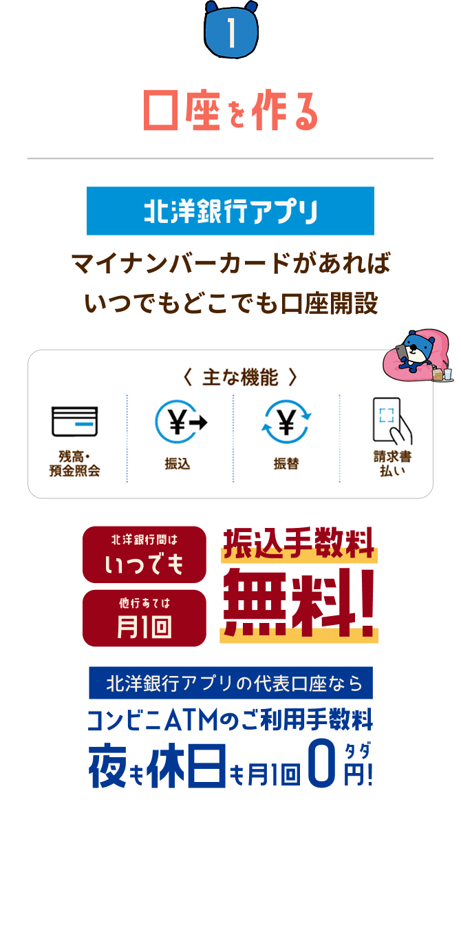 STEP1 口座を作る:北洋銀行アプリ マイナンバーカードがあればいつでもどこでも口座開設。主な機能:残高・預金照会、振込、振替、請求書払い。北洋銀行間はいつでも振込手数料無料(他行あては月1回)。北洋銀行アプリの代表口座ならコンビニATMのご利用手数料が夜も休日も月1回0円!
