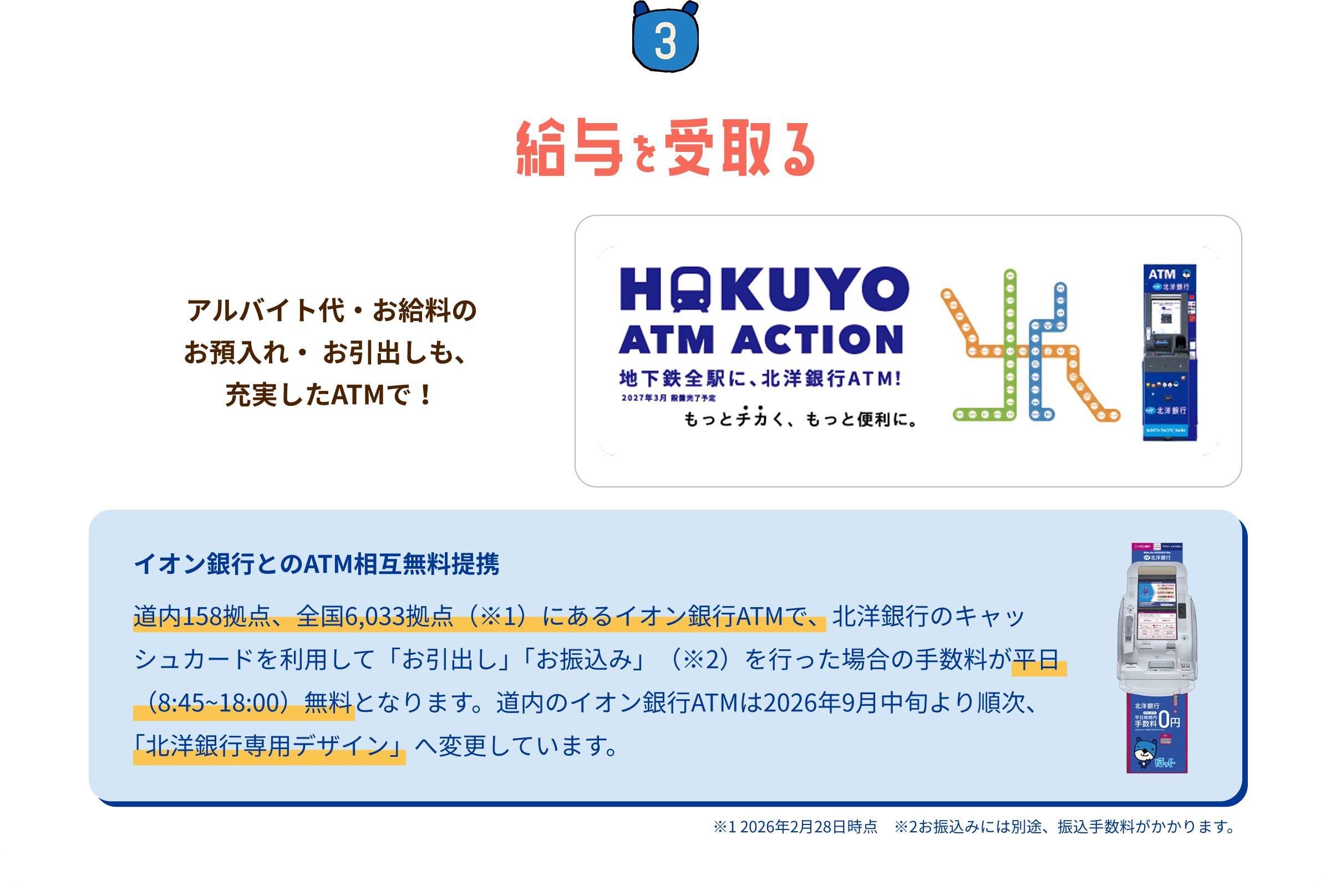 STEP3 給与を受取る:アルバイト代・お給料のお預入れ・お引出しも充実したATMで!地下鉄全駅に北洋銀行ATM設置(HAKUYO ATM ACTION)。イオン銀行とのATM相互無料提携(イオン銀行ATMでのお引出し・お振込みの手数料が平日8:45〜18:00無料)。