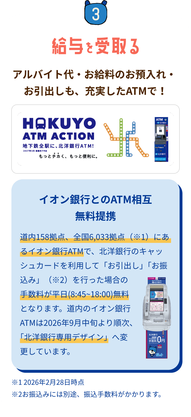 STEP3 給与を受取る:アルバイト代・お給料のお預入れ・お引出しも充実したATMで!地下鉄全駅に北洋銀行ATM設置(HAKUYO ATM ACTION)。イオン銀行とのATM相互無料提携(イオン銀行ATMでのお引出し・お振込みの手数料が平日8:45〜18:00無料)。