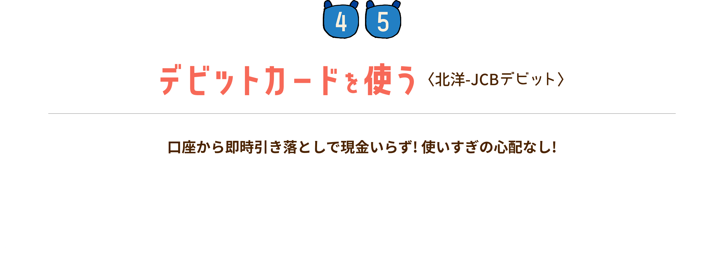 STEP4・5 デビットカードを使う:〈北洋-JCBデビット〉 口座から即時引き落としで現金いらず!使いすぎの心配なし!