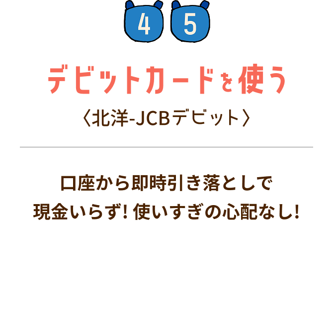 STEP4・5 デビットカードを使う:〈北洋-JCBデビット〉 口座から即時引き落としで現金いらず!使いすぎの心配なし!