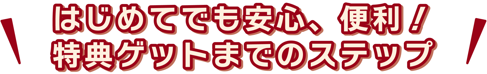 はじめてでも安心、便利!特典ゲットまでのステップ