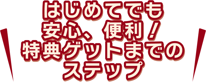 はじめてでも安心、便利!特典ゲットまでのステップ