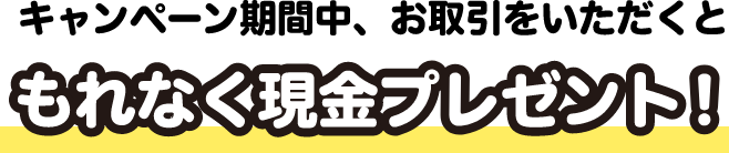 キャンペーン期間中、お取引をいただくと もれなく現金プレゼント！