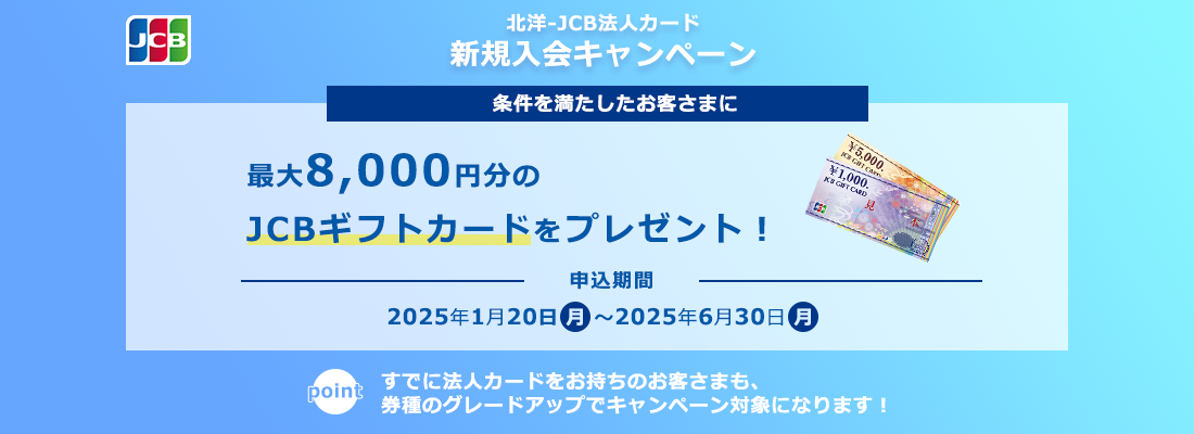 北洋-JCB法人カード 北洋-JCB法人カード新規入会キャンペーン 条件を満たしたお客さまに最大8,000円分のJCBギフトカードをプレゼント!申込期間:2025年1月20日(月)〜2025年6月30日(月) すでに法人カードをお持ちのお客さまも、券種のグレードアップでキャンペーン対象になります!