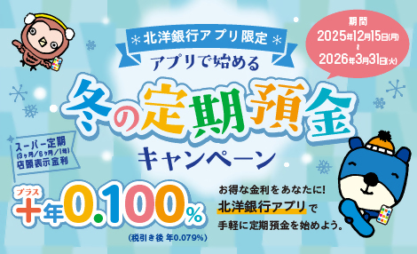 北洋銀行アプリ限定 アプリで始める冬の定期預金キャンペーン 期間：2025年12月15日（月）～2026年3月31日（火） スーパー定期（3ヶ月/6ヶ月/1年）店頭表示金利 ＋年0.100%（税引き後 年0.079%） お得な金利をあなたに！北洋銀行アプリで手軽に定期預金を始めよう。