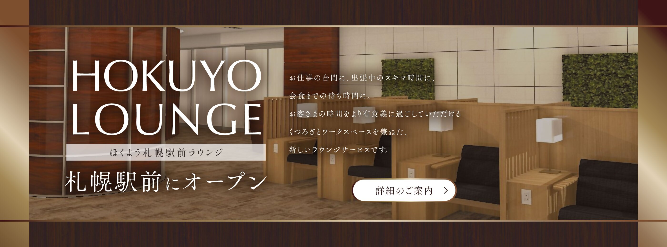 HOKUYO LOUNGE ほくよう札幌駅前ラウンジ 札幌駅前にオープンと書かれたタイトル。お仕事の合間に、出張中のスキマ時間に、会食までの待ち時間に。お客さまの時間をより有意義に過ごしていただけるくつろぎとワークスペースを兼ねた、新しいラウンジサービスです。詳細のご案内というリンクボタンが一番下に表示されている。