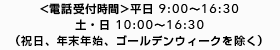 <電話受付時間>平日 9:00～16:30 土・日 10:00〜16:30 （祝日、年末年始、ゴールデンウィークを除く）