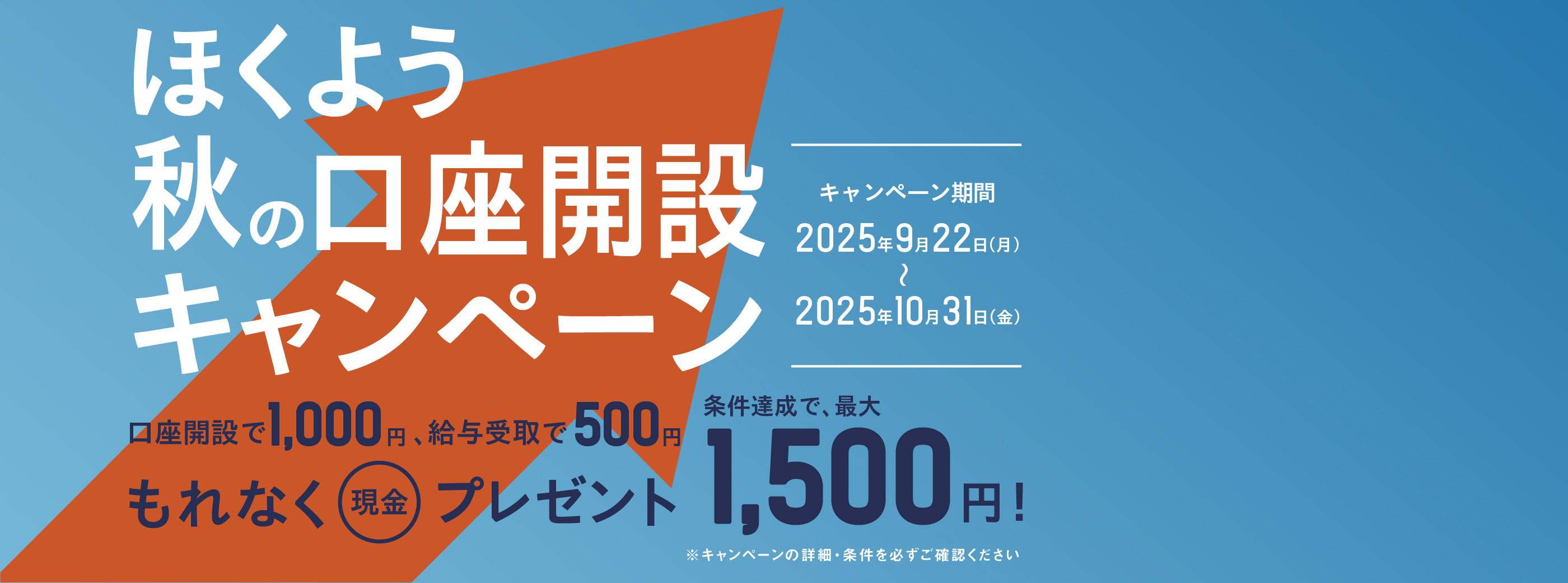 ほくよう秋の口座開設キャンペーンは、口座開設で1,000円、給与受取で500円、条件達成で、最大1,500円をもれなく現金プレゼント。キャンペーン期間は、2025年9月22日(月)から、2025年10月31日(金)まで。キャンペーンの詳細・条件を必ずご確認ください。
