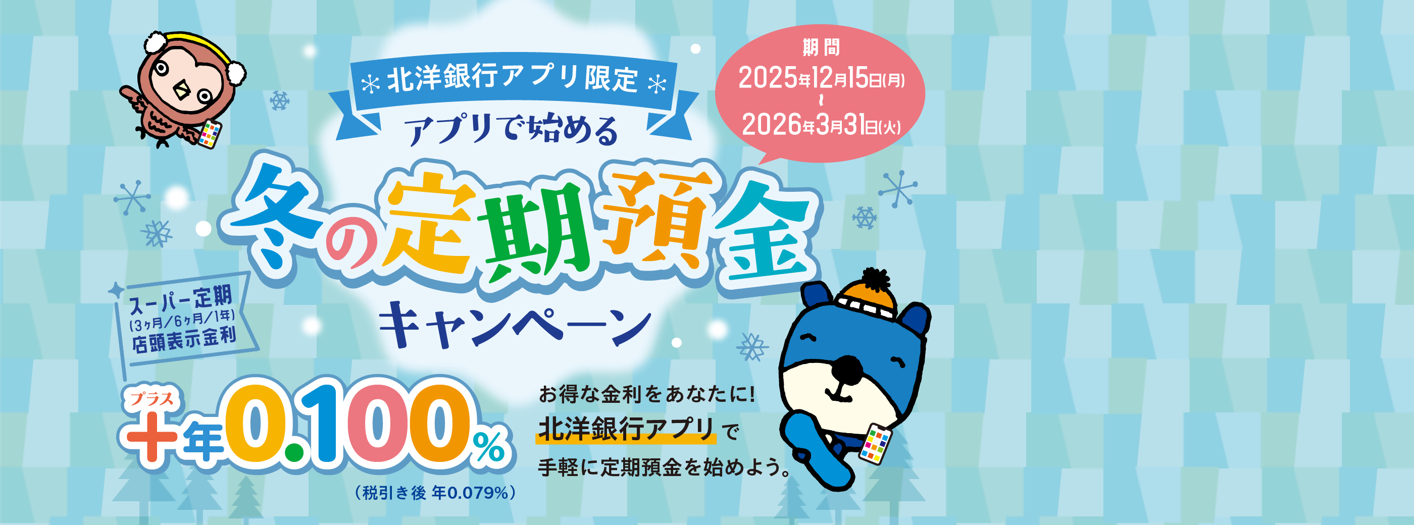 北洋銀行アプリ限定 アプリで始める冬の定期預金キャンペーン 期間:2025年12月15日(月)〜2026年3月31日(火) スーパー定期(3ヶ月/6ヶ月/1年)店頭表示金利 +年0.100%(税引き後 年0.079%) お得な金利をあなたに!北洋銀行アプリで手軽に定期預金を始めよう。