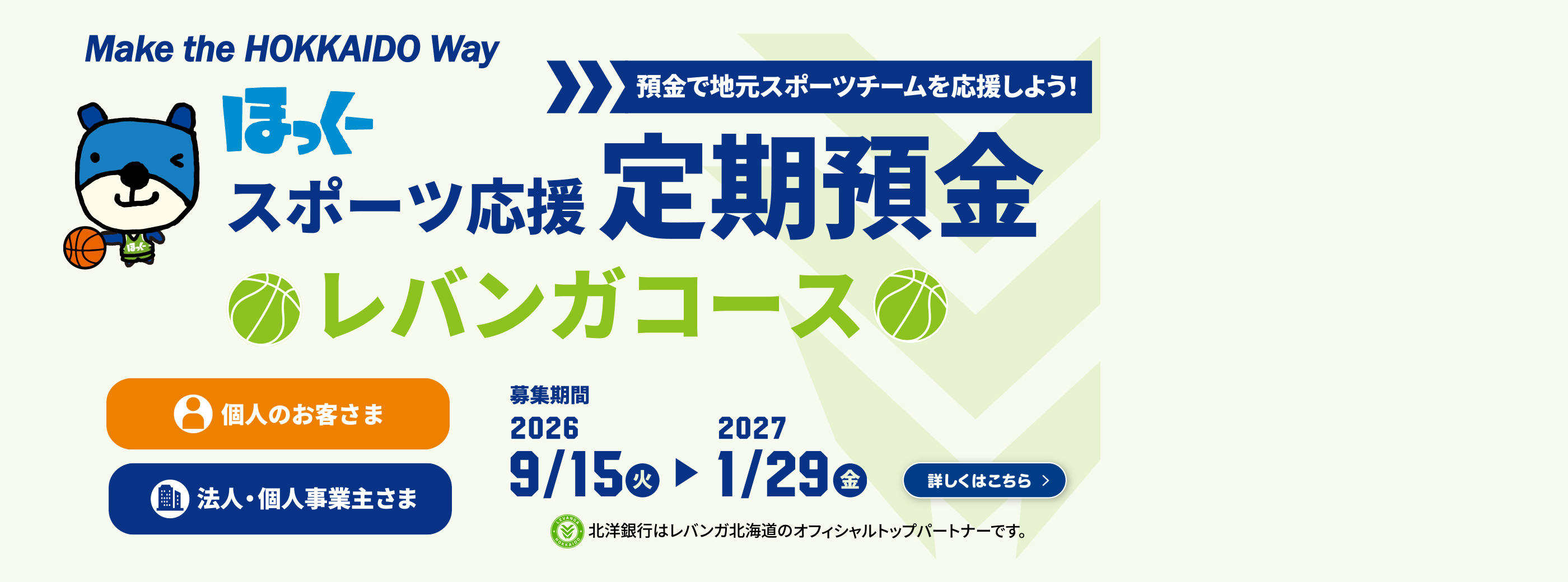 Make the HOKKAIDO Way ほっくースポーツ応援定期預金レバンガコース 個人のお客さま 法人・個人事業主さま 預金で地元スポーツチームを応援しよう! 募集期間:2026年9月15日(火)から2027年1月29日(金) 北洋銀行はレバンガ北海道のオフィシャルトップパートナーです 詳しくはこちら