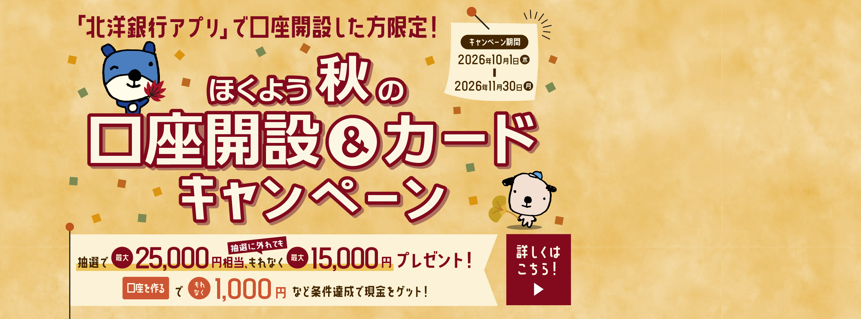 「北洋銀行アプリ」で口座開設した方限定!ほくよう秋の口座開設&カードキャンペーン 抽選で最大25,000円相当、抽選に外れても、もれなく最大15,000円プレゼント! 口座を作るでもれなく1,000円など条件達成で現金をゲット! キャンペーン期間は2026年10月1日(木)〜2026年11月30日(月) 詳しくはご案内ページにてご確認ください