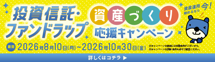投資信託・ファンドラップ資産づくり応援キャンペーン 資産運用始めるなら今！ 期間：2026年8月10日（月）～2026年10月30日（金） ※キャンペーンの適用には各種条件がございます。※キャンペーンの詳細・条件を必ずご確認ください。 詳しくはコチラ