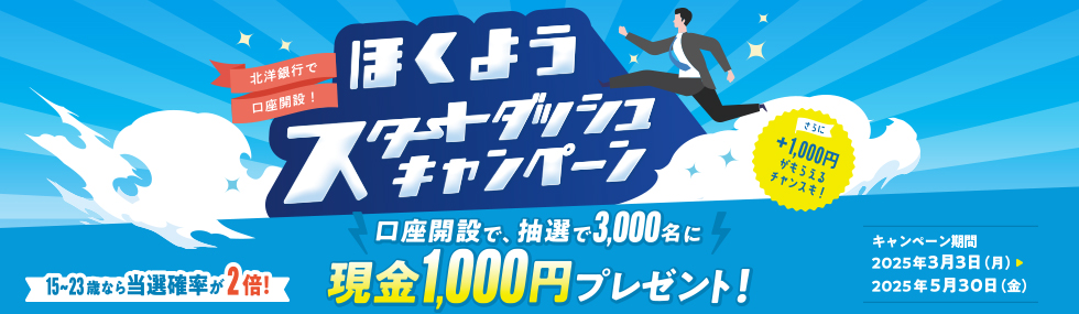 北洋銀行で口座開設！ ほくようスタートダッシュキャンペーン 口座開設で、抽選で3,000名に現金1,000円プレゼント！ さらに＋1,000円がもらえるチャンスも！ 15～23歳なら当選確率が2倍！ キャンペーン期間：2025年3月3日（月）～2025年5月30日（金）