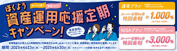 セットで賢く資産づくり！ほくよう資産運用応援定期キャンペーン！定期預金のお預入れと同期間内に対象取引をお申し込みいただいた場合、定期預金に特別金利を適用します。期間：2025年4月23日（水）～2025年6月30日（月）