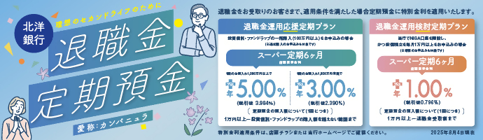 退職金定期預金 愛称：カンパニュラは、退職金をお受取りのお客さまで、適用条件を満たした場合、定期預金に特別金利を適用いたします。退職金運用応援定期プランは、スーパー定期6ヶ月（店頭表示金利）1回のお預入れ1000万円以上でプラス年5.00%（税引後3.984%）、1回のお預入れ1000万円未満でプラス年3.00%（税引後2.390%）。退職金運用検討定期プランは、スーパー定期6ヶ月（店頭表示金利）プラス年1.00%（税引後0.796%）。特別金利適用条件は、店頭チラシまたは当行ホームページでご確認ください。