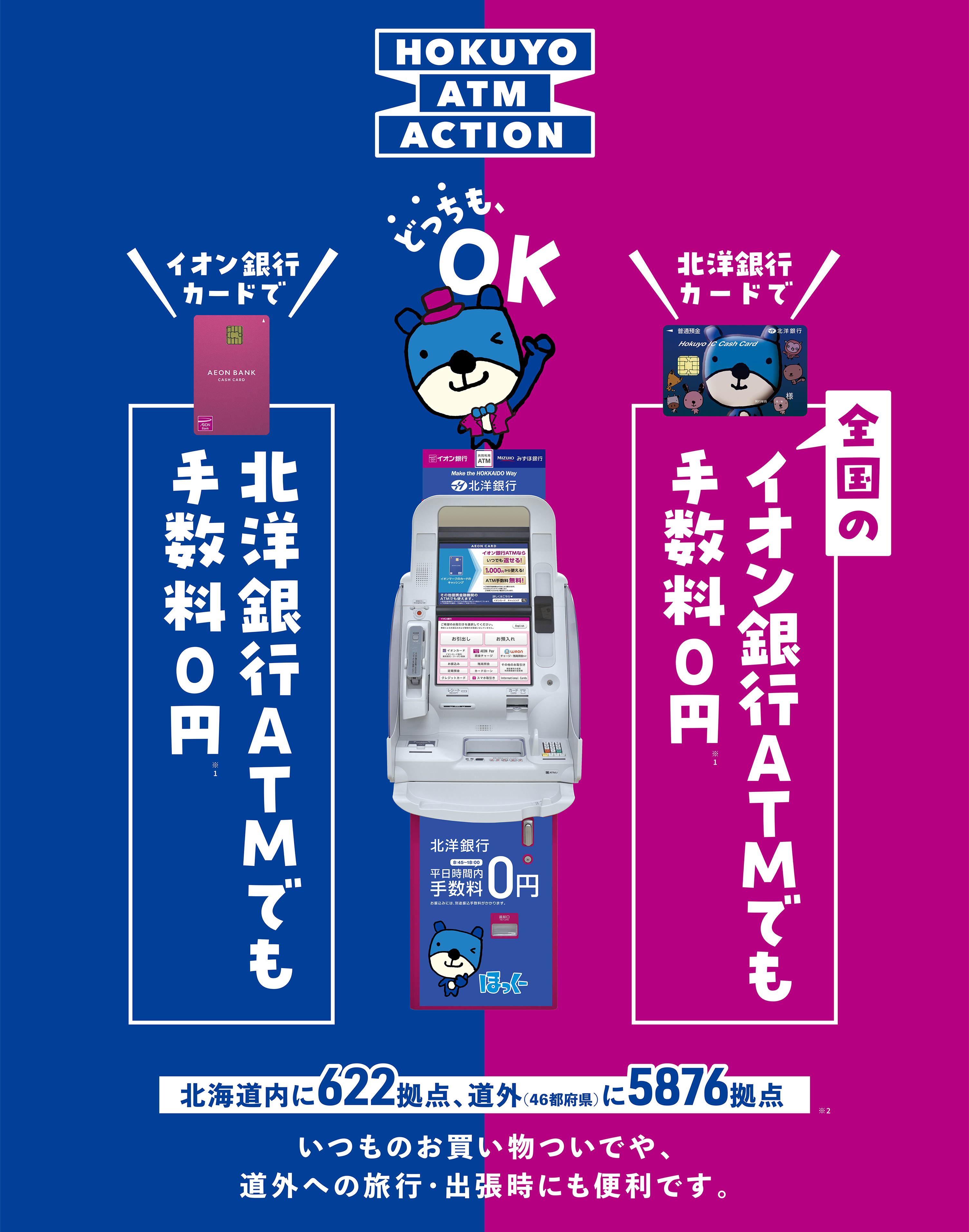 HOKUYO ATM ACTION イオン銀行カードで北洋銀行ATMでも手数料0円 北洋銀行カードで全国のイオン銀行ATMでも手数料0円 どっちもOK 北海道内に622拠点、道外(46都府県)に5876拠点 いつものお買い物ついでや、道外への旅行・出張時にも便利です