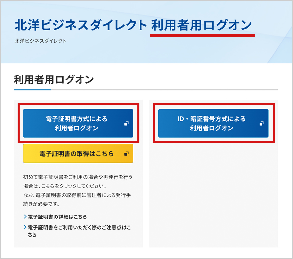 「北洋ビジネスダイレクト 利用者用ログオン」画面のスクリーンショット。画像の一番上にページタイトルのテキストがあり、「利用者用ログオン」の部分に赤い下線が引かれている。ページには利用者ログオンボタンが二つ横並びになっており、それぞれ赤枠で囲まれている。一つ目のボタンは「電子証明書方式による利用者ログオン」ボタン。その下には、「電子証明書の取得はこちら」というボタンと、関連する説明の文章やリンクがあることがわかる。二つ目の利用者ログオンボタンは「ID・暗証番号方式による利用者ログオン」ボタン。その下には特に表示されいるものはない。