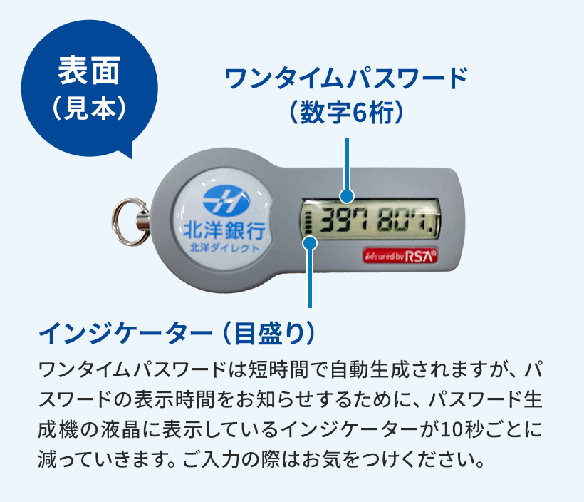 ハードトークンの写真と説明。左端には吹き出しで表面(見本)と書かれている。中央に、ハードトークンの写真。色はグレーで、前方後円墳のような形状。円部分には北洋銀行のロゴと、「北洋銀行 北洋ダイレクト」が書かれている。長方形の部分には6桁の数字が表示された液晶画面があり、そこから引き出し線が伸びて「ワンタイムパスワード(数字6桁)」と書かれている。液晶画面左端には表示時間を表す目盛がある。目盛からは引き出し線が伸びて「インジケーター(目盛り)」と書かれており、その下に説明文が続く。「ワンタイムパスワードは短時間で自動生成されますが、パスワードの表示時間をお知らせするために、パスワード生成機の液晶に表示しているインジケーターが10秒ごとに減っていきます。ご入力の際はお気をつけください。」とある。