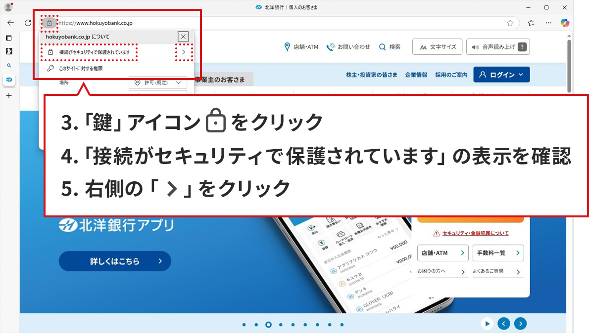 手順のステップ3.から5.を説明した図。Microsoft Edgeで北洋銀行の正規サイトが表示されている。アドレスバーの「サイトの情報を表示」アイコンをクリックしてポップアップが表示された状態。「サイトの情報を表示」アイコンと、ポップアップ内の「接続がセキュリティで保護されています」、「>」アイコンの3か所が赤い点線で囲まれている。ポップアップの下に説明が書かれた吹き出しがある。吹き出しには、「3.「鍵」アイコンをクリック。4.「接続がセキュリティで保護されています」の表示を確認。5.右側の「>」をクリック。」と書かれている。ポップアップ内の赤い点線は、吹き出し内3.、4.、5.の説明に対応している。