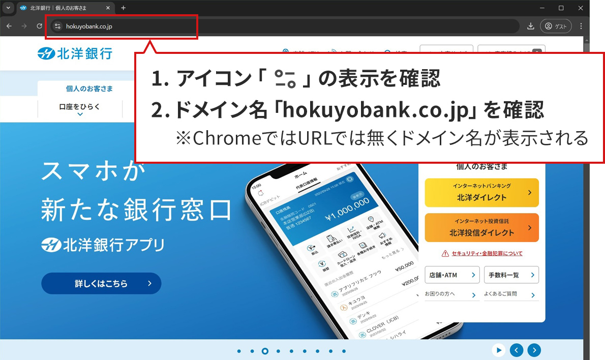 手順のステップ1.から2.を説明した図。Windows10/Google Chromeで北洋銀行の正規サイトが表示されている。アドレスバーが赤い四角で囲まれており、その下に説明が書かれた吹き出しがある。吹き出しには、「1.アイコン「サイトの情報を表示」の表示を確認。2.URL「https://www.hokuyobank.co.jp」を確認。※ChromeではURLでは無くドメイン名が表示される。」と書かれている。