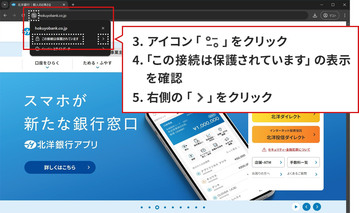 手順のステップ3.から5.を説明した図。Windows10/Google Chromeで北洋銀行の正規サイトが表示されている。アドレスバーの「サイトの情報を表示」アイコンをクリックしてポップアップが表示された状態。「サイトの情報を表示」アイコンと、ポップアップ内の「接続がセキュリティで保護されています」、「>」アイコンの3か所が赤い点線で囲まれている。ポップアップの下に説明が書かれた吹き出しがある。吹き出しには、「3.アイコン「サイトの情報を表示」をクリック。「この接続は保護されています」の表示を確認。5.右側の「>」をクリック。」と書かれている。ポップアップ内の赤い点線は、吹き出し内3.、4.、5.の説明に対応している。