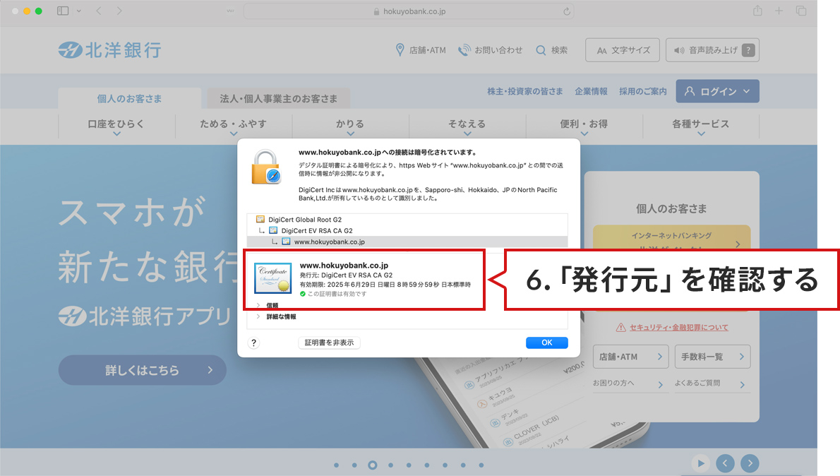 手順のステップ6.を説明した図。MacOS/Safariで北洋銀行の正規サイトが表示されている。手順5.で「証明書を表示」ボタンをクリックしたあと証明書が表示された状態。表示された箇所が赤枠で囲まれており、次のように記載されている。www.hokuyobank.co.jp。発行元:DigiCert EV RSA CA G2。有効期限、この証明書は有効です。赤枠で囲まれた右隣に、の説明が書かれた吹き出しがある。吹き出しには、「6.「発行元」を確認する。」と書かれている。