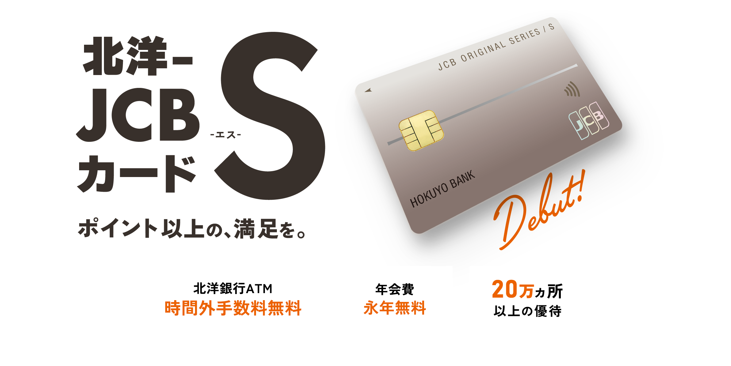 北洋-JCBカードS ポイント以上の、満足を。北洋銀行ATM 時間外手数料無料 年会費 永年無料 20万ヵ所以上の優待