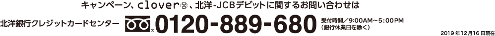 キャンペーン・clover・北洋-JCBデビットに関するお問い合わせは、北洋銀行クレジットカードセンター 0120-889-680まで