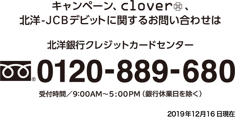 キャンペーン・clover・北洋-JCBデビットに関するお問い合わせは、北洋銀行クレジットカードセンター 0120-889-680まで