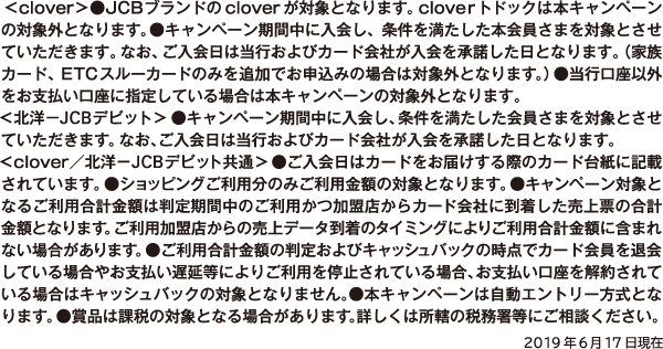 <clover>●JCBブランドのcloverが対象となります。cloverトドックは本キャンペーンの対象外となります。●キャンペーン期間中に入会し、条件を満たした本会員さまを対象とさせていただきます。なお、ご入会日は当行およびカード会社が入会を承諾した日となります。(家族カード、ETCスルーカードのみを追加でお申込みの場合は対象外となります。)●当行口座以外をお支払い口座に指定している場合は本キャンペーンの対象外となります。<北洋−JCBデビット>●キャンペーン期間中に入会し、条件を満たした会員さまを対象とさせていただきます。なお、ご入会日は当行およびカード会社が入会を承諾した日となります。<clover/北洋−JCBデビット共通>●ご入会日はカードをお届けする際のカード台紙に記載されています。●ショッピングご利用分のみご利用金額の対象となります。●キャンペーン対象となるご利用合計金額は判定期間中のご利用かつ加盟店からカード会社に到着した売上票の合計金額となります。ご利用加盟店からの売上データ到着のタイミングによりご利用合計金額に含まれない場合があります。●ご利用合計金額の判定およびキャッシュバックの時点でカード会員を退会している場合やお支払い遅延等によりご利用を停止されている場合、お支払い口座を解約されている場合はキャッシュバックの対象となりません。●本キャンペーンは自動エントリー方式となります。●賞品は課税の対象となる場合があります。詳しくは所轄の税務署等にご相談ください。2019年6月17日現在