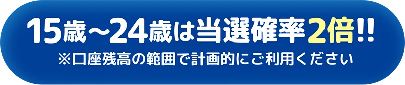 15歳〜24歳は当選確率2倍!! ※口座残高の範囲で計画的にご利用ください