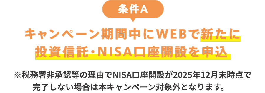 条件A：キャンペーン期間中にWEBで新たに投資信託・NISA口座開設を申込　※税務署非承認等の理由でNISA口座開設が2025年12月末時点で完了しない場合は本キャンペーン対象外となります。