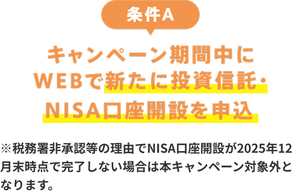 条件A：キャンペーン期間中にWEBで新たに投資信託・NISA口座開設を申込　※税務署非承認等の理由でNISA口座開設が2025年12月末時点で完了しない場合は本キャンペーン対象外となります。