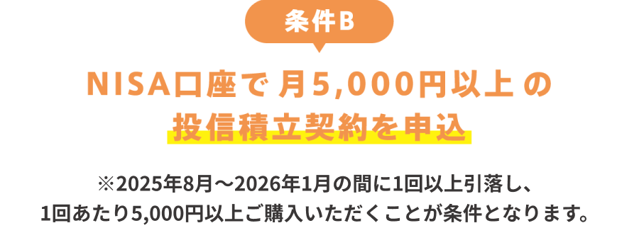 条件B：NISA口座で月5,000円以上の投信積立契約を申込 ※2025年8月～2026年1月の間に1回以上引落し、1回あたり5,000円以上ご購入いただくことが条件となります。