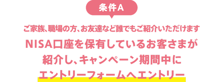 条件A：ご家族、職場の方、お友達など誰でもご紹介いただけます。NISA口座を保有しているお客さまが紹介し、キャンペーン期間中にエントリーフォームへエントリー