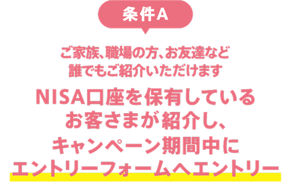 条件A：ご家族、職場の方、お友達など誰でもご紹介いただけます。NISA口座を保有しているお客さまが紹介し、キャンペーン期間中にエントリーフォームへエントリー
