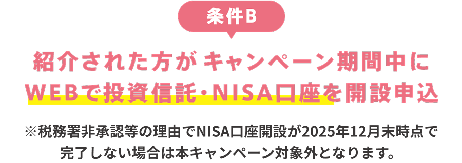 条件B：紹介された人がキャンペーン期間中にWEBで投資信託・NISA口座開設を申込 ※税務署非承認等の理由でNISA口座開設が2025年12月末時点で完了しない場合は本キャンペーン対象外となります。