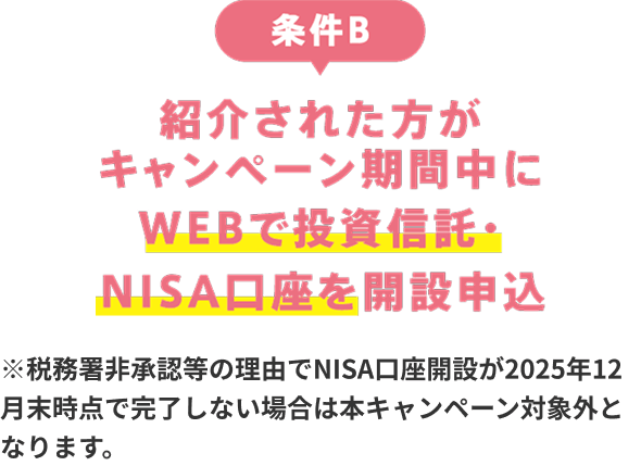 条件B：紹介された人がキャンペーン期間中にWEBで投資信託・NISA口座開設を申込 ※税務署非承認等の理由でNISA口座開設が2025年12月末時点で完了しない場合は本キャンペーン対象外となります。